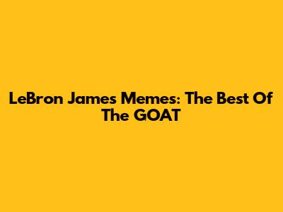 LeBron James Memes: The Best Of The GOAT