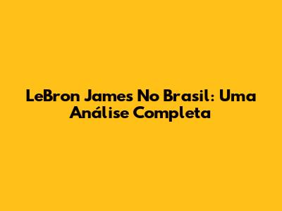 LeBron James No Brasil: Uma Análise Completa