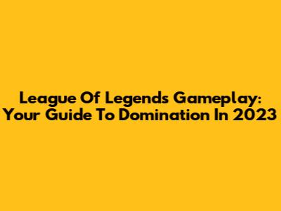 League Of Legends Gameplay: Your Guide To Domination In 2023