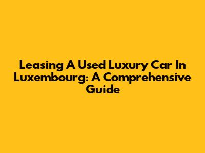 Leasing A Used Luxury Car In Luxembourg: A Comprehensive Guide