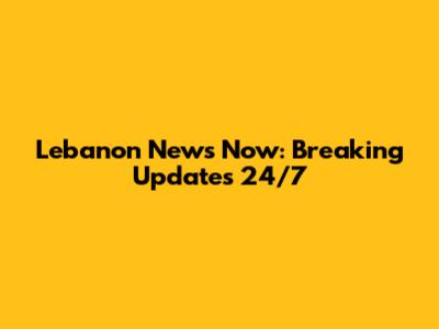 Lebanon News Now: Breaking Updates 24/7