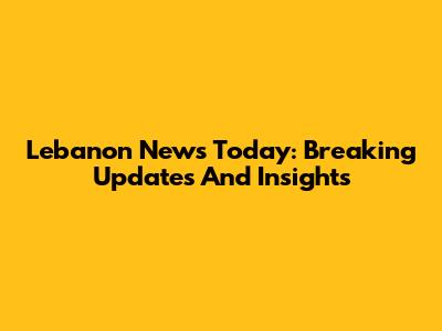Lebanon News Today: Breaking Updates And Insights