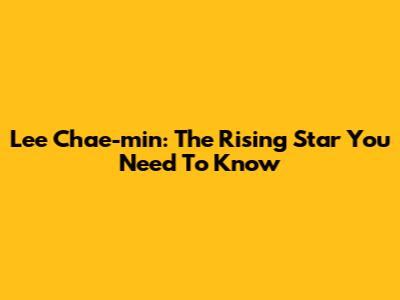 Lee Chae-min: The Rising Star You Need To Know