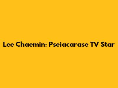 Lee Chaemin: Pseiacarase TV Star