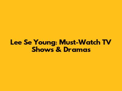 Lee Se Young: Must-Watch TV Shows & Dramas