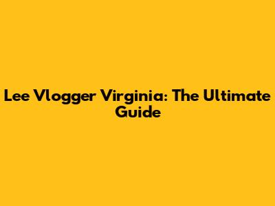 Lee Vlogger Virginia: The Ultimate Guide