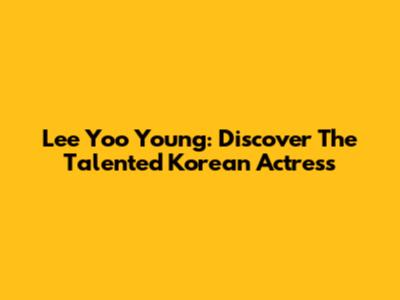 Lee Yoo Young: Discover The Talented Korean Actress