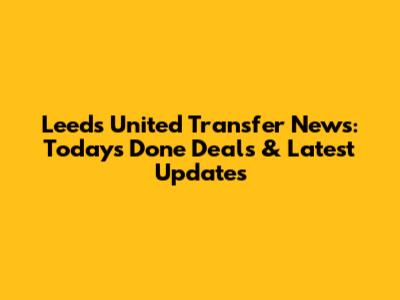 Leeds United Transfer News: Today's Done Deals & Latest Updates