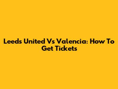 Leeds United Vs Valencia: How To Get Tickets