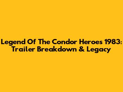 Legend Of The Condor Heroes 1983: Trailer Breakdown & Legacy