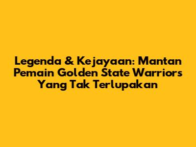 Legenda & Kejayaan: Mantan Pemain Golden State Warriors Yang Tak Terlupakan