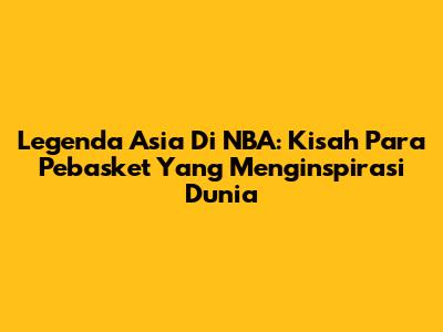 Legenda Asia Di NBA: Kisah Para Pebasket Yang Menginspirasi Dunia