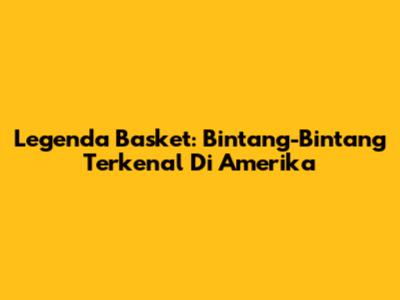 Legenda Basket: Bintang-Bintang Terkenal Di Amerika