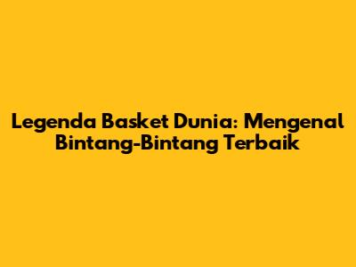 Legenda Basket Dunia: Mengenal Bintang-Bintang Terbaik