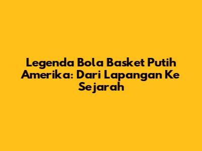 Legenda Bola Basket Putih Amerika: Dari Lapangan Ke Sejarah