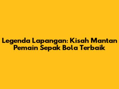 Legenda Lapangan: Kisah Mantan Pemain Sepak Bola Terbaik