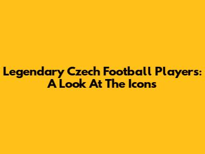 Legendary Czech Football Players: A Look At The Icons
