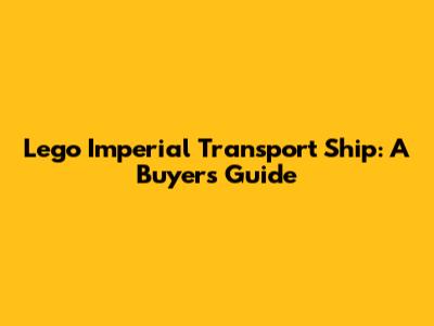 Lego Imperial Transport Ship: A Buyer's Guide