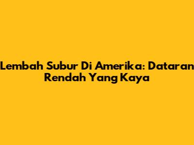 Lembah Subur Di Amerika: Dataran Rendah Yang Kaya