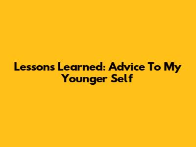 Lessons Learned: Advice To My Younger Self