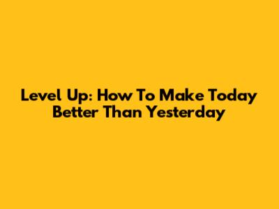 Level Up: How To Make Today Better Than Yesterday