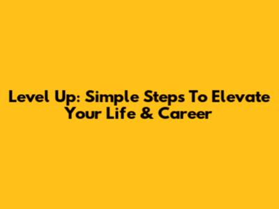 Level Up: Simple Steps To Elevate Your Life & Career