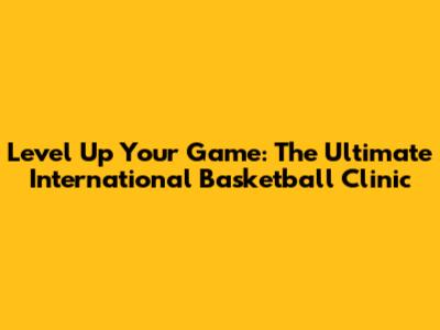 Level Up Your Game: The Ultimate International Basketball Clinic