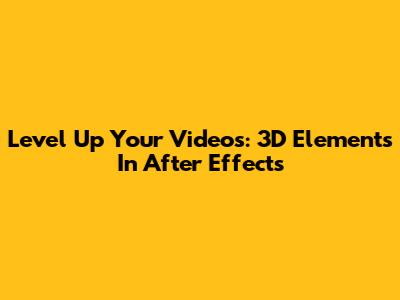 Level Up Your Videos: 3D Elements In After Effects