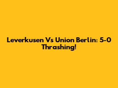 Leverkusen Vs Union Berlin: 5-0 Thrashing!
