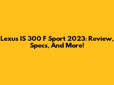 Lexus IS 300 F Sport 2023: Review, Specs, And More!