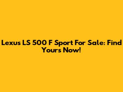 Lexus LS 500 F Sport For Sale: Find Yours Now!