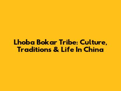 Lhoba Bokar Tribe: Culture, Traditions & Life In China