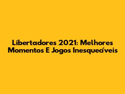 Libertadores 2021: Melhores Momentos E Jogos Inesquecíveis