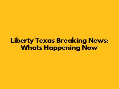 Liberty Texas Breaking News: What's Happening Now
