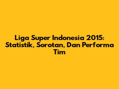 Liga Super Indonesia 2015: Statistik, Sorotan, Dan Performa Tim