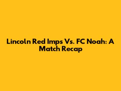 Lincoln Red Imps Vs. FC Noah: A Match Recap