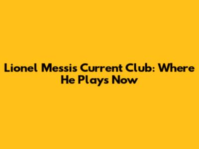 Lionel Messi's Current Club: Where He Plays Now