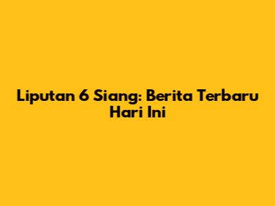 Liputan 6 Siang: Berita Terbaru Hari Ini