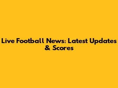 Live Football News: Latest Updates & Scores