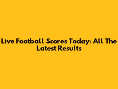 Live Football Scores Today: All The Latest Results
