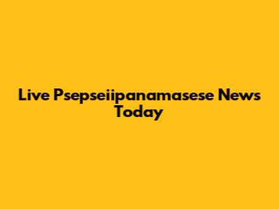 Live Psepseiipanamasese News Today