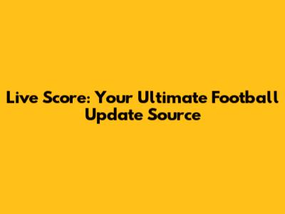 Live Score: Your Ultimate Football Update Source