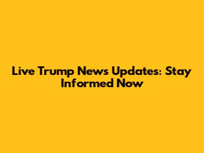 Live Trump News Updates: Stay Informed Now