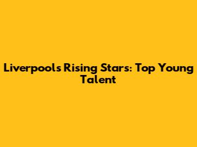 Liverpool's Rising Stars: Top Young Talent