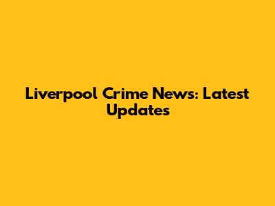 Liverpool Crime News: Latest Updates