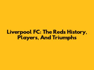 Liverpool FC: The Reds' History, Players, And Triumphs