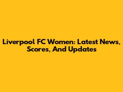 Liverpool FC Women: Latest News, Scores, And Updates