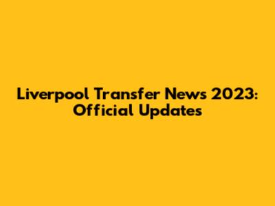 Liverpool Transfer News 2023: Official Updates
