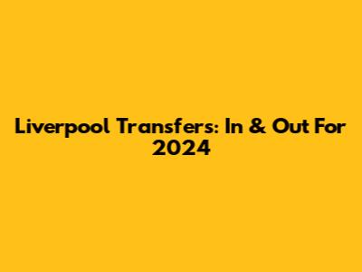 Liverpool Transfers: In & Out For 2024