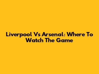 Liverpool Vs Arsenal: Where To Watch The Game